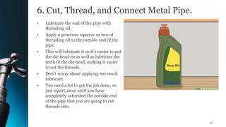 6. Cut, Thread, and Connect Metal Pipe.
• Lubricate the end of the pipe with
threading oil.
• Apply a generous squeeze or two of
threading oil to the outside end of the
pipe.
• This will lubricate it so it’s easier to put
the die head on as well as lubricate the
teeth of the die head, making it easier
to cut the threads.
• Don’t worry about applying too much
lubricant.
• You need a lot to get the job done, so
just squirt away until you have
completely saturated the outside end
of the pipe that you are going to cut
threads into.
41
 