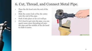6. Cut, Thread, and Connect Metal Pipe.
• Place the die head onto the end of the
pipe.
• Slide the center hole of the die cutter
onto the end of the pipe.
• Push it into place as far as it will go.
• If it’s hard to get onto the pipe, you can
squirt some more threading oil onto
the pipe and the middle of the die head
to make it easier.
42
 
