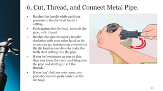 6. Cut, Thread, and Connect Metal Pipe.
• Ratchet the handle while applying
pressure to the die head to start
cutting.
• Push against the die head, towards the
pipe, with 1 hand.
• Ratchet the pipe threader’s handle
clockwise with your other hand as far
as you can go, maintaining pressure on
the die head as you do so to make the
teeth start cutting into the pipe.
• If you feel resistance as you do this,
then you know the teeth are biting into
the pipe and starting to cut the
threads.
• If you don’t feel any resistance, you
probably need to push harder on the
die head.
43
 