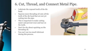 6. Cut, Thread, and Connect Metal Pipe.
• Lubricate the exposed teeth of the die
head.
• Squeeze more threading oil onto all the
teeth of the die head that are not yet
cutting into the pipe.
• This is important to make cutting
easier and prevent wear and tear on
the teeth.
• Don’t be shy about squirting on the
threading oil.
• You can’t use too much lubricant
during this process.
44
 
