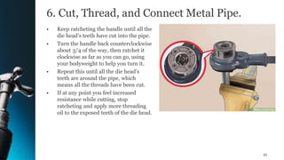 6. Cut, Thread, and Connect Metal Pipe.
• Keep ratcheting the handle until all the
die head’s teeth have cut into the pipe.
• Turn the handle back counterclockwise
about 3/4 of the way, then ratchet it
clockwise as far as you can go, using
your bodyweight to help you turn it.
• Repeat this until all the die head’s
teeth are around the pipe, which
means all the threads have been cut.
• If at any point you feel increased
resistance while cutting, stop
ratcheting and apply more threading
oil to the exposed teeth of the die head.
45
 