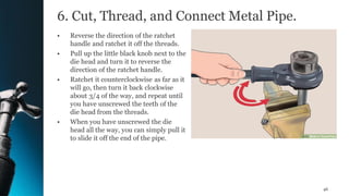 6. Cut, Thread, and Connect Metal Pipe.
• Reverse the direction of the ratchet
handle and ratchet it off the threads.
• Pull up the little black knob next to the
die head and turn it to reverse the
direction of the ratchet handle.
• Ratchet it counterclockwise as far as it
will go, then turn it back clockwise
about 3/4 of the way, and repeat until
you have unscrewed the teeth of the
die head from the threads.
• When you have unscrewed the die
head all the way, you can simply pull it
to slide it off the end of the pipe.
46
 