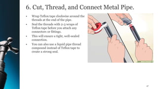 6. Cut, Thread, and Connect Metal Pipe.
• Wrap Teflon tape clockwise around the
threads at the end of the pipe.
• Seal the threads with 2-3 wraps of
Teflon tape before you attach any
connectors or fittings.
• This will ensure a tight, well-sealed
connection.
• You can also use a liquid pipe thread
compound instead of Teflon tape to
create a strong seal.
47
 