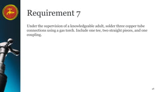 48
Requirement 7
Under the supervision of a knowledgeable adult, solder three copper tube
connections using a gas torch. Include one tee, two straight pieces, and one
coupling.
 