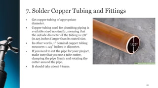 7. Solder Copper Tubing and Fittings
• Get copper tubing of appropriate
diameter.
• Copper tubing used for plumbing piping is
available sized nominally, meaning that
the outside diameter of the tubing is 1/8"
(0.125 inches) larger than its stated size.
• In other words, 1" nominal copper tubing
measures 1.125" inches in diameter.
• If you need to cut the pipe for your project,
make sure that you use a tube cutter,
clamping the pipe firmly and rotating the
cutter around the pipe.
• It should take about 8 turns.
49
 
