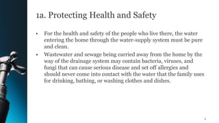 1a. Protecting Health and Safety
• For the health and safety of the people who live there, the water
entering the home through the water-supply system must be pure
and clean.
• Wastewater and sewage being carried away from the home by the
way of the drainage system may contain bacteria, viruses, and
fungi that can cause serious disease and set off allergies and
should never come into contact with the water that the family uses
for drinking, bathing, or washing clothes and dishes.
5
 