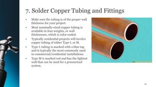 7. Solder Copper Tubing and Fittings
• Make sure the tubing is of the proper wall
thickness for your project.
• Most nominally-sized copper tubing is
available in four weights, or wall
thicknesses, which is color-coded.
• Typically residential projects will involve
copper tubing of either Type L or M.
• Type L tubing is marked with a blue tag
and is typically the most commonly used
in commercial/residential installations.
• Type M is marked red and has the lightest
wall that can be used for a pressurized
system.
50
 