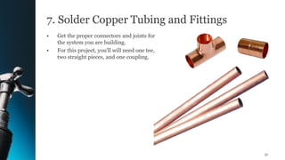7. Solder Copper Tubing and Fittings
• Get the proper connectors and joints for
the system you are building.
• For this project, you'll will need one tee,
two straight pieces, and one coupling.
51
 