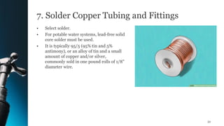 7. Solder Copper Tubing and Fittings
• Select solder.
• For potable water systems, lead-free solid
core solder must be used.
• It is typically 95/5 (95% tin and 5%
antimony), or an alloy of tin and a small
amount of copper and/or silver,
commonly sold in one pound rolls of 1/8"
diameter wire.
52
 
