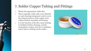 7. Solder Copper Tubing and Fittings
• Obtain the appropriate solder flux.
• This is typically a jelly with a zinc chloride
or rosin cleaning component used to cover
the cleaned surfaces of the copper to be
soldered before assembly and heating.
• It is the function of the flux, upon heating,
to facilitate further cleaning, exclude
atmospheric oxygen, prevent re-oxidation,
and to aide in wetting out the solder.
53
 