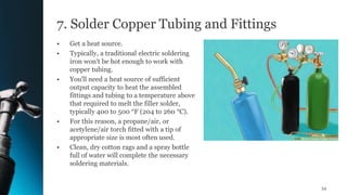 7. Solder Copper Tubing and Fittings
• Get a heat source.
• Typically, a traditional electric soldering
iron won't be hot enough to work with
copper tubing.
• You'll need a heat source of sufficient
output capacity to heat the assembled
fittings and tubing to a temperature above
that required to melt the filler solder,
typically 400 to 500 °F (204 to 260 °C).
• For this reason, a propane/air, or
acetylene/air torch fitted with a tip of
appropriate size is most often used.
• Clean, dry cotton rags and a spray bottle
full of water will complete the necessary
soldering materials.
54
 