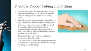 7. Solder Copper Tubing and Fittings
• Remove the copper oxide coating on both the
outside of the tubing in the area to be inserted
into the fitting, and the inside of the fitting
itself.
• For this, you can use sandpaper, emery cloth, or
specialty devices sold in stores for this purpose.
• All copper oxide must be thoroughly removed
from both surfaces until they are both
completely clean, with no dirt, grease, oil or
other impediment which will interfere with the
wetting out of the solder.
• If you don't, this will result in a leaky joint
somewhere down the road.
• Any small drips of water through the joint being
soldered will prevent the process from working,
resulting in a leaky fitting.
55
 