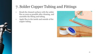 7. Solder Copper Tubing and Fittings
• Brush the cleaned surfaces with the solder
flux as soon as possible after cleaning, and
assemble the fitting and tubing.
• Apply flux to the inside and outside of the
copper tubing.
56
 