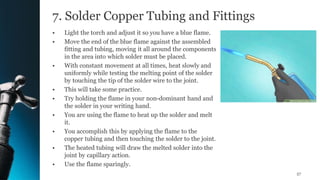7. Solder Copper Tubing and Fittings
• Light the torch and adjust it so you have a blue flame.
• Move the end of the blue flame against the assembled
fitting and tubing, moving it all around the components
in the area into which solder must be placed.
• With constant movement at all times, heat slowly and
uniformly while testing the melting point of the solder
by touching the tip of the solder wire to the joint.
• This will take some practice.
• Try holding the flame in your non-dominant hand and
the solder in your writing hand.
• You are using the flame to heat up the solder and melt
it.
• You accomplish this by applying the flame to the
copper tubing and then touching the solder to the joint.
• The heated tubing will draw the melted solder into the
joint by capillary action.
• Use the flame sparingly.
57
 