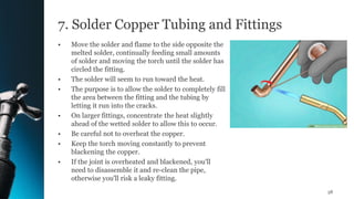 7. Solder Copper Tubing and Fittings
• Move the solder and flame to the side opposite the
melted solder, continually feeding small amounts
of solder and moving the torch until the solder has
circled the fitting.
• The solder will seem to run toward the heat.
• The purpose is to allow the solder to completely fill
the area between the fitting and the tubing by
letting it run into the cracks.
• On larger fittings, concentrate the heat slightly
ahead of the wetted solder to allow this to occur.
• Be careful not to overheat the copper.
• Keep the torch moving constantly to prevent
blackening the copper.
• If the joint is overheated and blackened, you'll
need to disassemble it and re-clean the pipe,
otherwise you'll risk a leaky fitting.
58
 