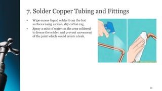 7. Solder Copper Tubing and Fittings
• Wipe excess liquid solder from the hot
surfaces using a clean, dry cotton rag.
• Spray a mist of water on the area soldered
to freeze the solder and prevent movement
of the joint which would create a leak.
59
 