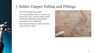 7. Solder Copper Tubing and Fittings
• Flush the piping thoroughly.
• Use fresh potable water to remove any
excess flux, dirt, or loose solder beads
inside the tubing after all soldered
connections are completed.
• This will also help you check for leaks
when the job is done.
60
 