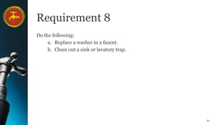 61
Requirement 8
Do the following:
a. Replace a washer in a faucet.
b. Clean out a sink or lavatory trap.
 