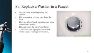 8a. Replace a Washer in a Faucet
• Plug the drain before beginning the
process.
• This assures that nothing goes down the
drain.
• There are a lot of small parts involved when
you replace a washer.
• They can easily slip out of your hand.
• If you don't have a plug for your faucet,
simply place a wet rag over the drain.
63
 