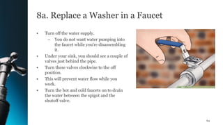 8a. Replace a Washer in a Faucet
• Turn off the water supply.
– You do not want water pumping into
the faucet while you're disassembling
it.
• Under your sink, you should see a couple of
valves just behind the pipe.
• Turn these valves clockwise to the off
position.
• This will prevent water flow while you
work.
• Turn the hot and cold faucets on to drain
the water between the spigot and the
shutoff valve.
64
 