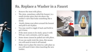 8a. Replace a Washer in a Faucet
• Remove the stem with pliers.
• The stem, sometimes called the bonnet, is a
small circular piece that sits above the
washer's valve that looks something like a
donut.
• Gently clamp your pliers around the bonnet
and pull it out of place.
• You may need to wiggle it back and forth to
get it loose.
• If the stem seems to be stuck, spray it with
WD-40, wait 5 minutes, and try again.
• Some stems cannot be pulled out with pliers.
• If you can easily twist the stem, this means
you will need to twist it off instead.
• Make sure to place the stem in a safe place as
you will need it later when inserting the new
washer. 67
 