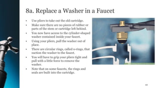8a. Replace a Washer in a Faucet
• Use pliers to take out the old cartridge.
• Make sure there are no pieces of rubber or
parts of the stem or cartridge left behind.
• You now have access to the cylinder-shaped
washer contained inside your faucet.
• Using your pliers, pull the washer out of
place.
• There are circular rings, called o-rings, that
suction the washer to the faucet.
• You will have to grip your pliers tight and
pull with a little force to remove the
washer.
• Note that on some faucets, the rings and
seals are built into the cartridge.
68
 