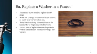 8a. Replace a Washer in a Faucet
• Determine if you need to replace the O-
rings.
• Worn out O-rings can cause a faucet to leak
as easily as a worn washer can.
• If the leak is coming from the base of the
faucet, the O-rings are probably worn.
• Place a pair of replacement O-rings at the
bottom of the faucet before inserting a new
washer.
69
 