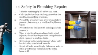 1c. Safety in Plumbing Repairs
1. Turn the water supply off before you start.
2. Call a professional for anything other than the
most basic plumbing problems.
3. Protect the area where you are working before
you start, because you probably will spill some
water.
4. Protect chrome finishes with a cloth pad while
you work.
5. Wear protective gloves and goggles to avoid
injury to the skin and eyes when using chemical
drain cleaners to unclog a drain.
6. Keep power tools away from areas where water
has leaked to avoid shock hazards.
7. Repair all leaks immediately. Otherwise mold or
other growths may contaminate the entire
household.
7
 