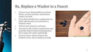 8a. Replace a Washer in a Faucet
• If you've never disassembled your faucet
before, you may not know what kind of
washer you need.
• If you don't already have a replacement on
hand, take the parts you removed to a
hardware store.
• Find an exact match for each part.
• You may be able to find a repair kit for your
particular faucet instead of hunting down
the O-rings and washer individually.
• If you're unsure where to look at the
hardware store, ask an employee to help.
70
 