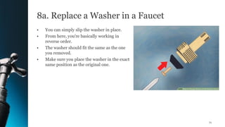 8a. Replace a Washer in a Faucet
• You can simply slip the washer in place.
• From here, you're basically working in
reverse order.
• The washer should fit the same as the one
you removed.
• Make sure you place the washer in the exact
same position as the original one.
71
 
