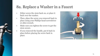 8a. Replace a Washer in a Faucet
• Either screw the stem back on, or place it
back over the washer.
• Then, place the screw you removed back in
place using your Phillips head screwdriver
or allen wrench.
• Make sure you tighten the screw to get the
stem secure.
• If you removed the handle, put it back in
place before placing the screw back in
place.
72
 