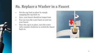 8a. Replace a Washer in a Faucet
• Put the cap back in place by simply
snapping the cap back on.
• Now, your faucet should no longer leak.
• You can turn the water back on and run
your faucet.
• Once the cap is in place, turn the water
valve counter clockwise to switch the faucet
back on.
73
 