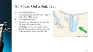 8b. Clean Out a Sink Trap
• Locate the sink trap.
• Look under your sink and locate a pipe
with a J or P-like curve.
• This is your sink trap.
• The sink trap is located in between the
tail pipe and the waste pipe.
• The tail pipe is the pipe that connects
directly to your sink, and the waste pipe
is the pipe that connects to the wall.
74
 