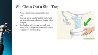 8b. Clean Out a Sink Trap
• Place a bucket underneath the sink
trap.
• You can use a regular gallon bucket, or
any type of water collecting device like a
dishpan.
• The bucket will be used to catch any
water, dirt, and grime that comes out as
you remove the sink trap.
75
 
