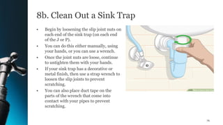 8b. Clean Out a Sink Trap
• Begin by loosening the slip joint nuts on
each end of the sink trap (on each end
of the J or P).
• You can do this either manually, using
your hands, or you can use a wrench.
• Once the joint nuts are loose, continue
to untighten them with your hands.
• If your sink trap has a decorative or
metal finish, then use a strap wrench to
loosen the slip joints to prevent
scratching.
• You can also place duct tape on the
parts of the wrench that come into
contact with your pipes to prevent
scratching.
76
 