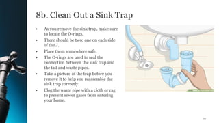 8b. Clean Out a Sink Trap
• As you remove the sink trap, make sure
to locate the O-rings.
• There should be two; one on each side
of the J.
• Place them somewhere safe.
• The O-rings are used to seal the
connection between the sink trap and
the tail and waste pipes.
• Take a picture of the trap before you
remove it to help you reassemble the
sink trap correctly.
• Clog the waste pipe with a cloth or rag
to prevent sewer gases from entering
your home.
77
 