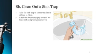 8b. Clean Out a Sink Trap
• Take the sink trap to a separate sink or
outside to rinse.
• Rinse the trap thoroughly until all the
loose dirt and grime are removed.
78
 