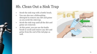 8b. Clean Out a Sink Trap
• Scrub the sink trap with a bottle brush.
• You can also use a dishwashing
detergent to remove any dirt and grime
as you scrub the sink trap.
• Scrub the sink trap until all the dirt and
grime are removed.
• At this point, you can use the bottle
brush to scrub and remove any dirt and
grime from the end of the tail pipe as
well.
79
 
