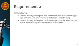 8
Requirement 2
Do the following:
a. Make a drawing and explain how a home hot- and cold- water supply
system works. Tell how you would make it safe from freezing.
b. Make a drawing and explain the drainage system of the plumbing in a
house. Show and explain the use of drains and vents.
 
