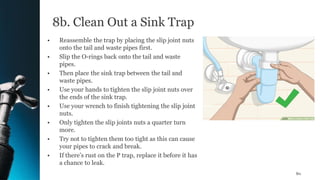 8b. Clean Out a Sink Trap
• Reassemble the trap by placing the slip joint nuts
onto the tail and waste pipes first.
• Slip the O-rings back onto the tail and waste
pipes.
• Then place the sink trap between the tail and
waste pipes.
• Use your hands to tighten the slip joint nuts over
the ends of the sink trap.
• Use your wrench to finish tightening the slip joint
nuts.
• Only tighten the slip joints nuts a quarter turn
more.
• Try not to tighten them too tight as this can cause
your pipes to crack and break.
• If there’s rust on the P trap, replace it before it has
a chance to leak.
80
 