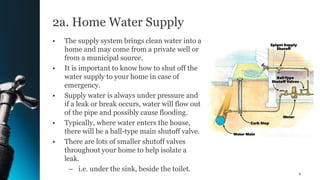 2a. Home Water Supply
• The supply system brings clean water into a
home and may come from a private well or
from a municipal source.
• It is important to know how to shut off the
water supply to your home in case of
emergency.
• Supply water is always under pressure and
if a leak or break occurs, water will flow out
of the pipe and possibly cause flooding.
• Typically, where water enters the house,
there will be a ball-type main shutoff valve.
• There are lots of smaller shutoff valves
throughout your home to help isolate a
leak.
– i.e. under the sink, beside the toilet.
9
 