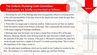 The Uniform Plumbing Code Committee
Conclusions are briefly enumerated as follows:
1. Increasing the size of the drainage pipe does not guarantee effective scouring action,
of the self-cleaning ability of the pipe wherein the liquid and waste inside the pipe flow
simultaneously together.
ANSWER
2. Water flow in a larger pipe is relatively shallow. Solid waste do not flow on shallow
water but tend to remain at the bottom of the pipe. This is practically the common cause
of the many clogging of drainage installation.
3. Drainage pipe must be proper size to have a liquid flow of about 50% of the pipe
diameter. Meaning, that the water flowing inside the pipe must have a depth equal to ½
the diameter of the pipe. For instance, if the pipe is 100 mm(4”) diameter the water flow
inside the pipe must have a depth of 50 mm(2”) to attain scouring action. This is where
the importance of the slopes comes in.
4. On the other hand, installations which are too small in size I subject to overtax by the
flow. The tendency is to create back pressure, siphon age and floor flooding
 