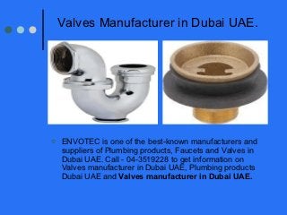 Valves Manufacturer in Dubai UAE.




   ENVOTEC is one of the best-known manufacturers and
    suppliers of Plumbing products, Faucets and Valves in
    Dubai UAE. Call - 04-3519228 to get information on
    Valves manufacturer in Dubai UAE, Plumbing products
    Dubai UAE and Valves manufacturer in Dubai UAE.
 