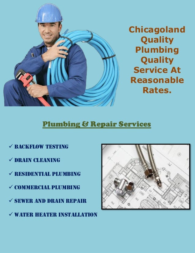 Chicagoland
Quality
Plumbing
Quality
Service At
Reasonable
Rates.
Plumbing & Repair Services
 Backflow Testing
 Drain Cleaning
 Residential Plumbing
 Commercial Plumbing
 Sewer and Drain Repair
 Water Heater Installation
 
