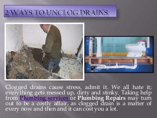 Clogged drains cause stress, admit it. We all hate it;
everything gets messed up, dirty and stinky. Taking help
from Plumbing services or Plumbing Repairs may turn
out to be a costly affair, as clogged drain is a matter of
every now and then and it can cost you a lot.
 