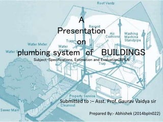 A
Presentation
on
plumbing system of BUILDINGS
Subject-Specifications, Estimation and Evaluation(BPLN
Prepared By:- Abhishek (2014bpln022)
Submitted to :– Asst. Prof. Gaurav Vaidya sir
 