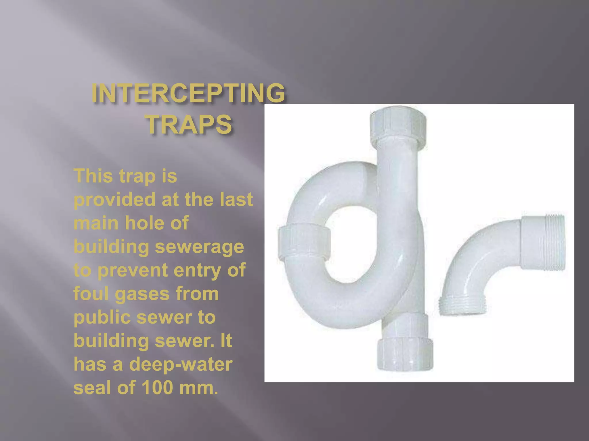 INTERCEPTING
TRAPS
This trap is
provided at the last
main hole of
building sewerage
to prevent entry of
foul gases from
public sewer to
building sewer. It
has a deep-water
seal of 100 mm.
 