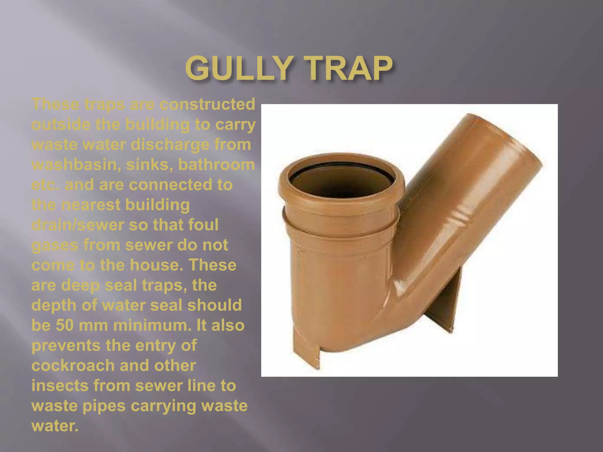 GULLY TRAP
These traps are constructed
outside the building to carry
waste water discharge from
washbasin, sinks, bathroom
etc. and are connected to
the nearest building
drain/sewer so that foul
gases from sewer do not
come to the house. These
are deep seal traps, the
depth of water seal should
be 50 mm minimum. It also
prevents the entry of
cockroach and other
insects from sewer line to
waste pipes carrying waste
water.
 