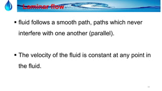 10
Laminar flow
 fluid follows a smooth path, paths which never
interfere with one another (parallel).
 The velocity of the fluid is constant at any point in
the fluid.
 