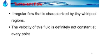 12
Turbulent flow
 Irregular flow that is characterized by tiny whirlpool
regions.
 The velocity of this fluid is definitely not constant at
every point
 